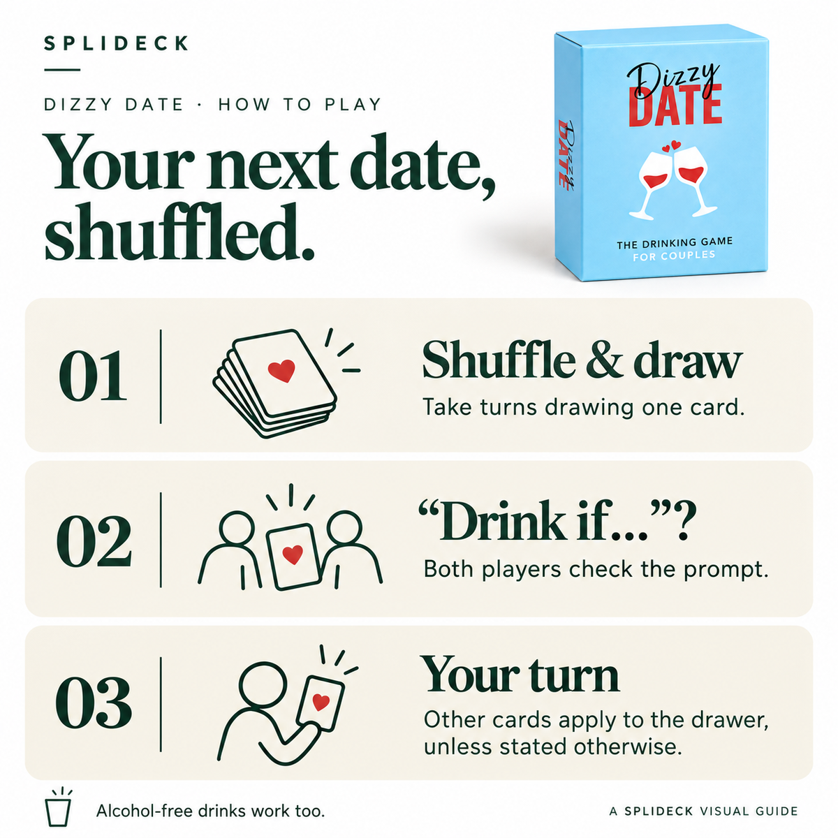 Dizzy Date: how to play. Shuffle & draw. Take turns drawing one card. “Drink if…”?. Both players check the prompt. Your turn. Other cards apply to the drawer, unless stated otherwise. Alcohol-free drinks work too.