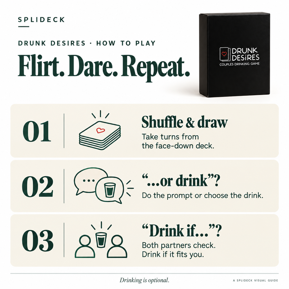 Drunk Desires: how to play. Shuffle & draw. Take turns from the face-down deck. “…or drink”?. Do the prompt or choose the drink. “Drink if…”?. Both partners check. Drink if it fits you. Drinking is optional.
