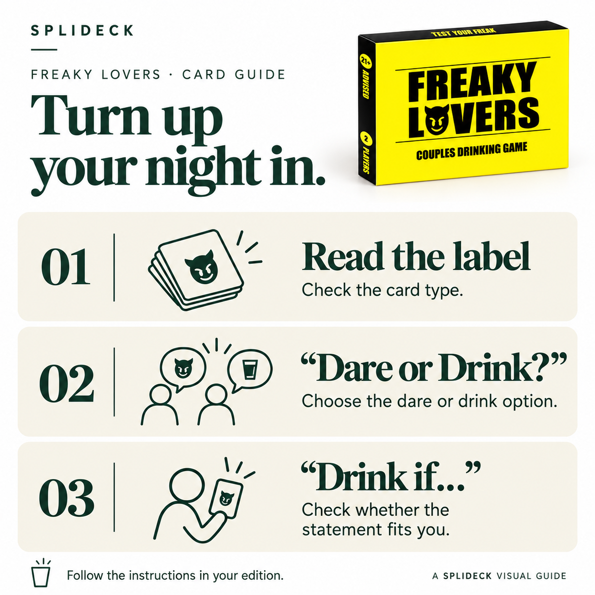 Freaky Lovers: card guide. Read the label. Check the card type. “Dare or Drink?”. Choose the dare or drink option. “Drink if…”. Check whether the statement fits you. Follow the instructions in your edition.